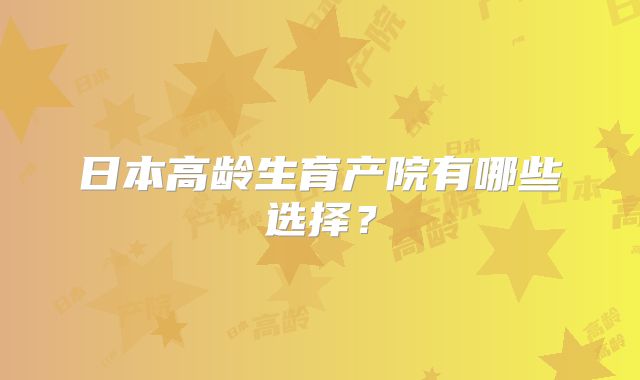 日本高龄生育产院有哪些选择?