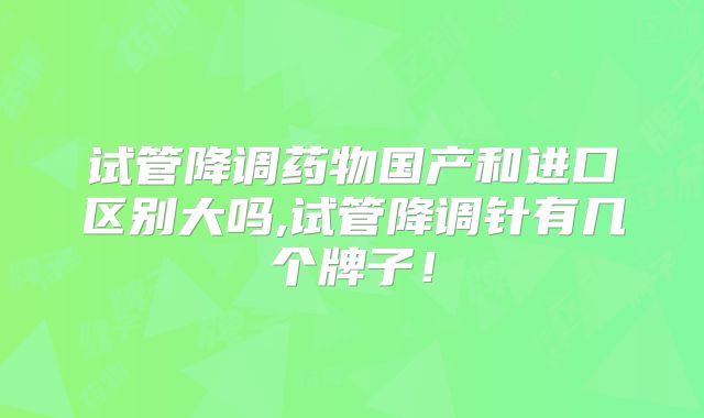 试管降调药物国产和进口区别大吗,试管降调针有几个牌子！