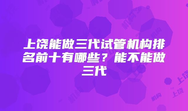 上饶能做三代试管机构排名前十有哪些？能不能做三代