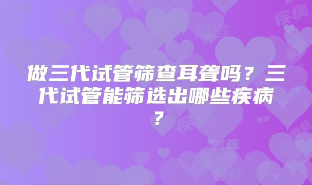 做三代试管筛查耳聋吗？三代试管能筛选出哪些疾病？