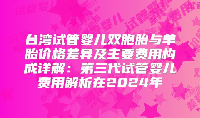 台湾试管婴儿双胞胎与单胎价格差异及主要费用构成详解：第三代试管婴儿费用解析在2024年