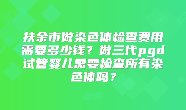 扶余市做染色体检查费用需要多少钱？做三代pgd试管婴儿需要检查所有染色体吗？