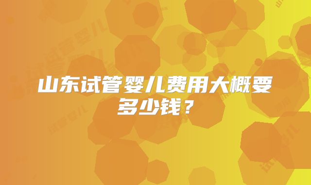 山东试管婴儿费用大概要多少钱?