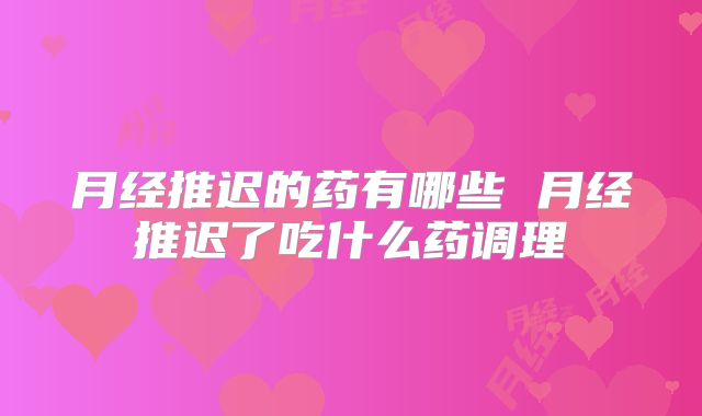 月经推迟的药有哪些 月经推迟了吃什么药调理