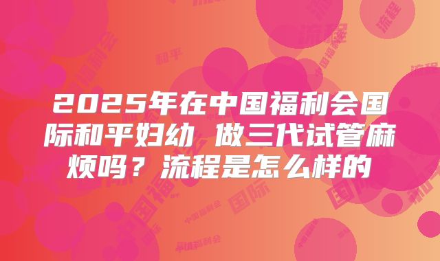 2025年在中国福利会国际和平妇幼 做三代试管麻烦吗?流程是怎么样的