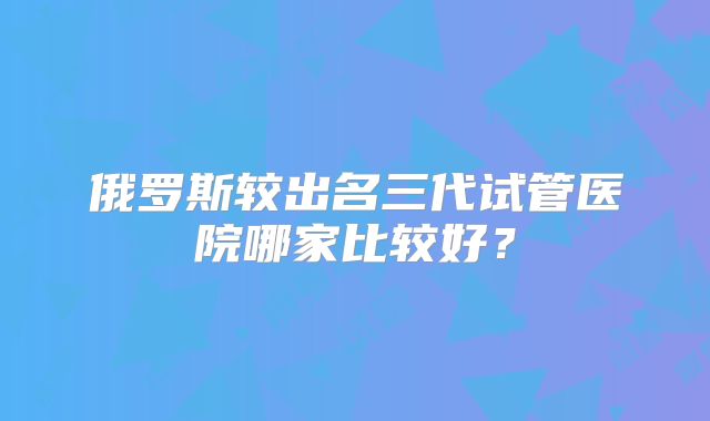 俄罗斯较出名三代试管医院哪家比较好？