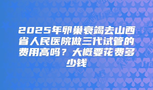 2025年卵巢衰竭去山西省人民医院做三代试管的费用高吗?大概要花费多少钱