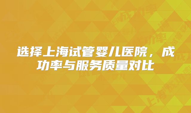 选择上海试管婴儿医院，成功率与服务质量对比