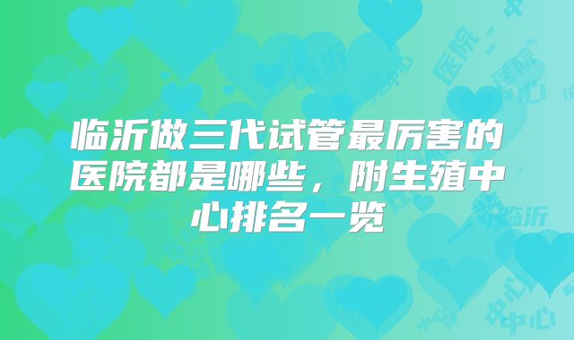 临沂做三代试管最厉害的医院都是哪些，附生殖中心排名一览