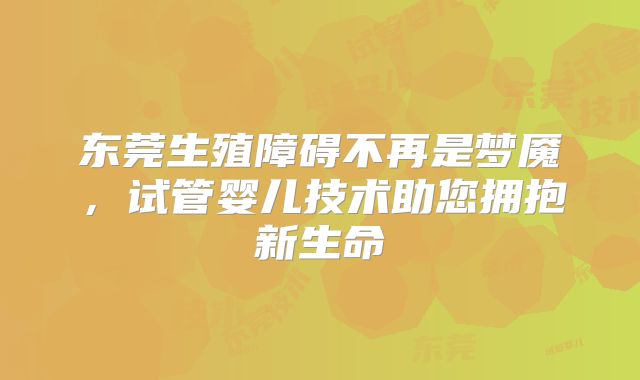 东莞生殖障碍不再是梦魇,试管婴儿技术助您拥抱新生命