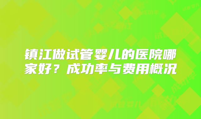 镇江做试管婴儿的医院哪家好?成功率与费用概况