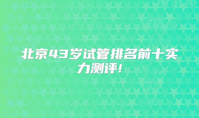 北京43岁试管排名前十实力测评!