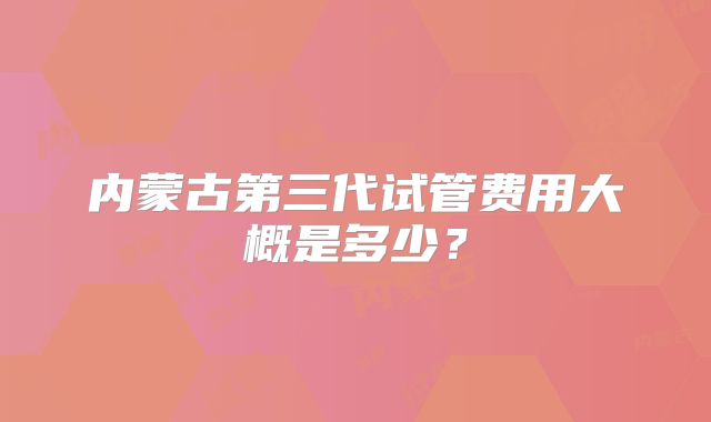 内蒙古第三代试管费用大概是多少？
