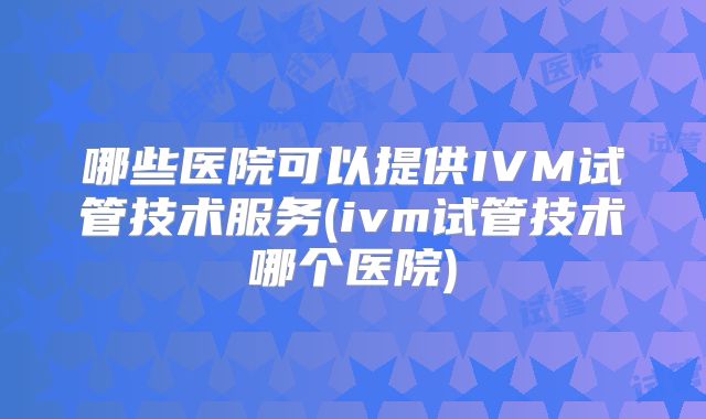 哪些医院可以提供IVM试管技术服务(ivm试管技术哪个医院)