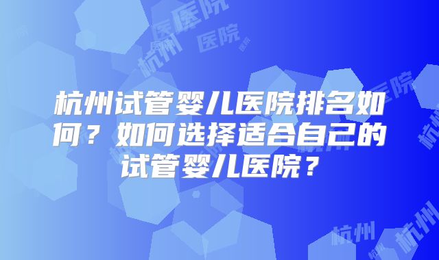 杭州试管婴儿医院排名如何？如何选择适合自己的试管婴儿医院？