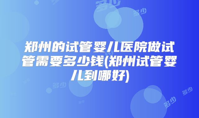 郑州的试管婴儿医院做试管需要多少钱(郑州试管婴儿到哪好)