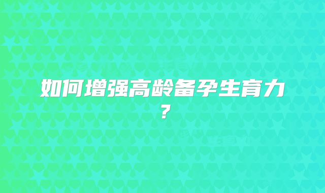 如何增强高龄备孕生育力?