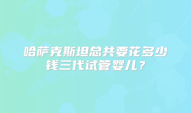 哈萨克斯坦总共要花多少钱三代试管婴儿？