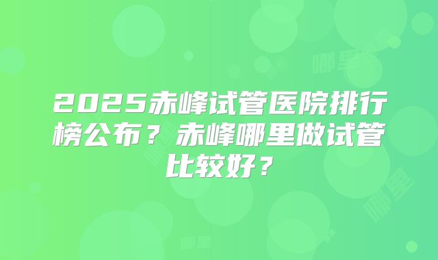 2025赤峰试管医院排行榜公布？赤峰哪里做试管比较好？