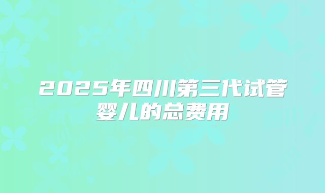 2025年四川第三代试管婴儿的总费用