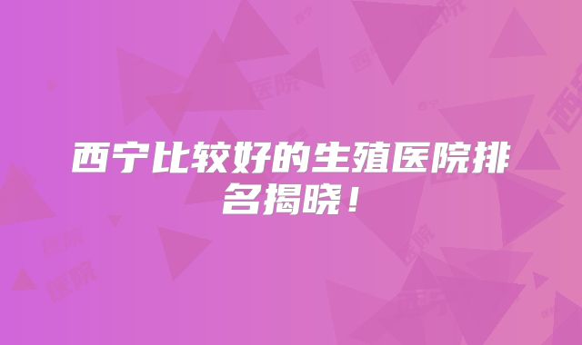 西宁比较好的生殖医院排名揭晓！