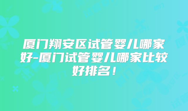 厦门翔安区试管婴儿哪家好-厦门试管婴儿哪家比较好排名!
