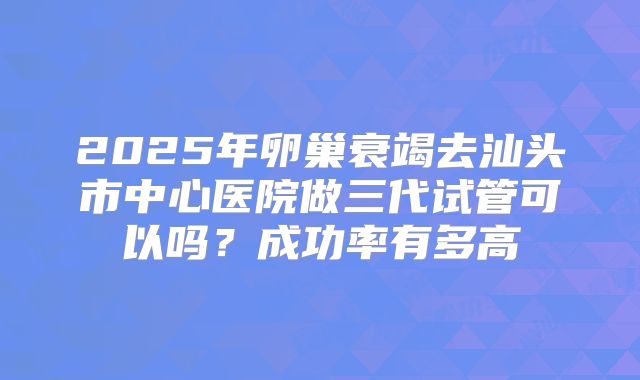 2025年卵巢衰竭去汕头市中心医院做三代试管可以吗?成功率有多高