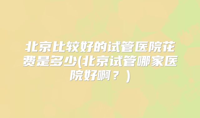 北京比较好的试管医院花费是多少(北京试管哪家医院好啊？)