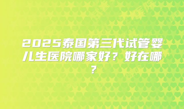 2025泰国第三代试管婴儿生医院哪家好?好在哪?