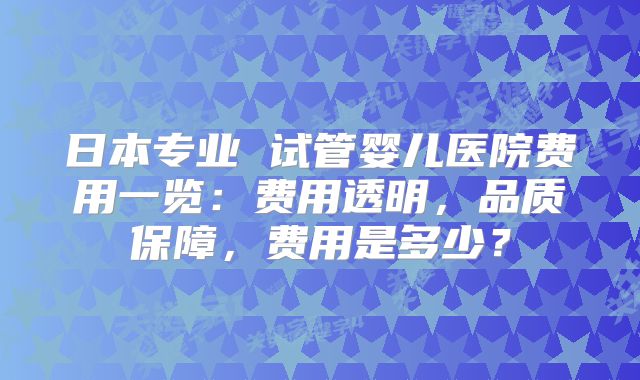 日本专业 试管婴儿医院费用一览：费用透明，品质保障，费用是多少？