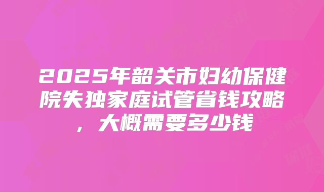 2025年韶关市妇幼保健院失独家庭试管省钱攻略，大概需要多少钱