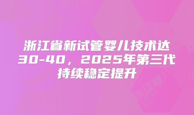 浙江省新试管婴儿技术达30-40，2025年第三代持续稳定提升