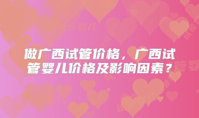 做广西试管价格，广西试管婴儿价格及影响因素？