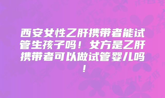 西安女性乙肝携带者能试管生孩子吗！女方是乙肝携带者可以做试管婴儿吗！