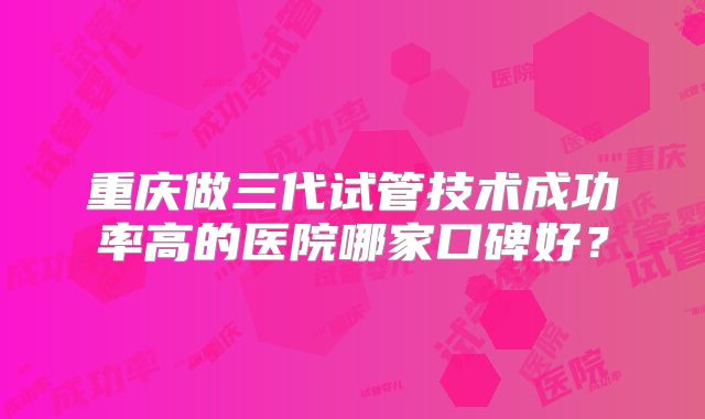 重庆做三代试管技术成功率高的医院哪家口碑好?