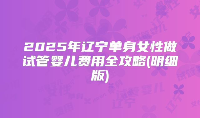 2025年辽宁单身女性做试管婴儿费用全攻略(明细版)