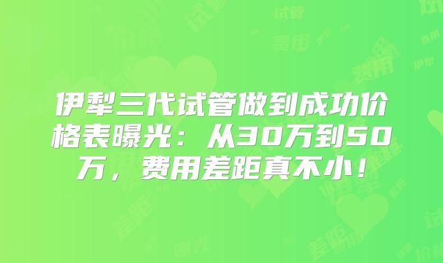 伊犁三代试管做到成功价格表曝光:从30万到50万,费用差距真不小!