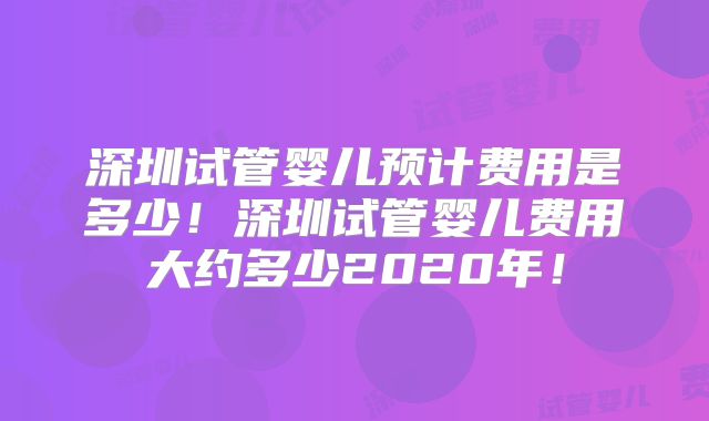深圳试管婴儿预计费用是多少!深圳试管婴儿费用大约多少2020年!
