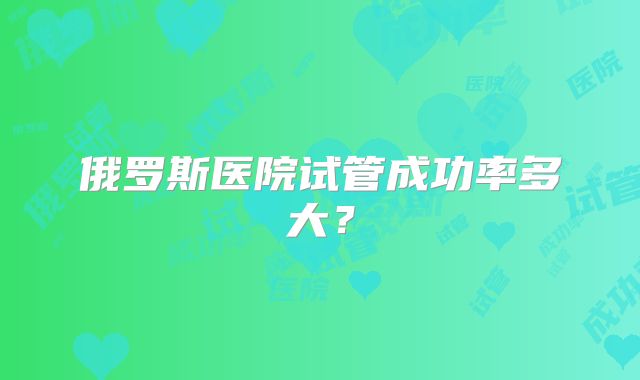 俄罗斯医院试管成功率多大?