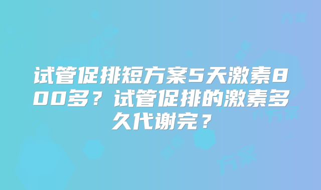 试管促排短方案5天激素800多？试管促排的激素多久代谢完？