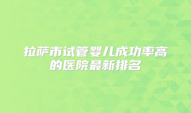 拉萨市试管婴儿成功率高的医院最新排名