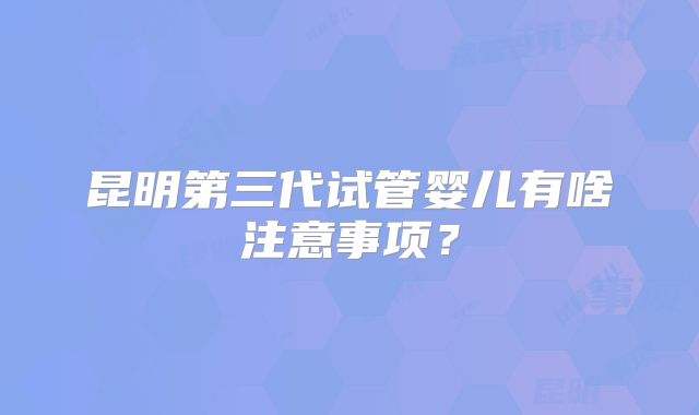 昆明第三代试管婴儿有啥注意事项?