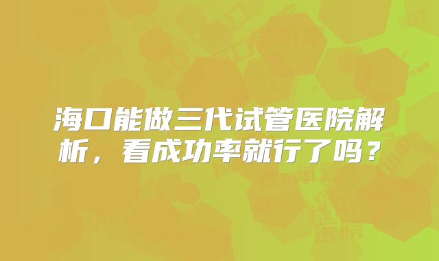 海口能做三代试管医院解析，看成功率就行了吗？