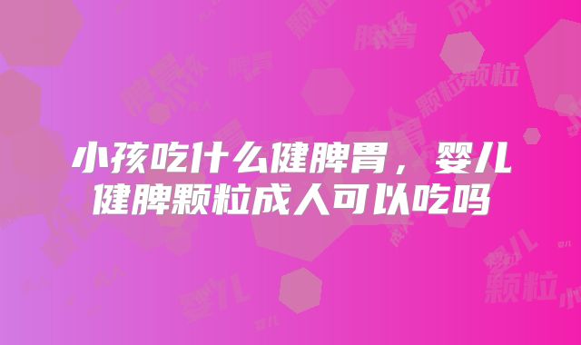 小孩吃什么健脾胃,婴儿健脾颗粒成人可以吃吗