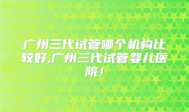 广州三代试管哪个机构比较好,广州三代试管婴儿医院！