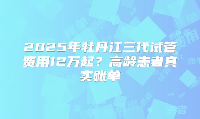 2025年牡丹江三代试管费用12万起？高龄患者真实账单