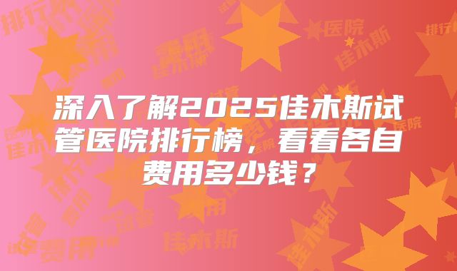 深入了解2025佳木斯试管医院排行榜,看看各自费用多少钱?