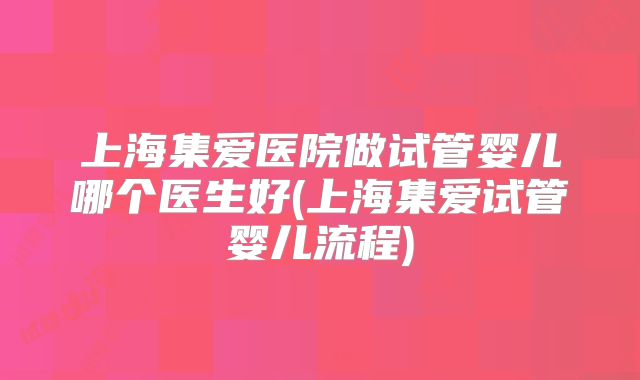 上海集爱医院做试管婴儿哪个医生好(上海集爱试管婴儿流程)