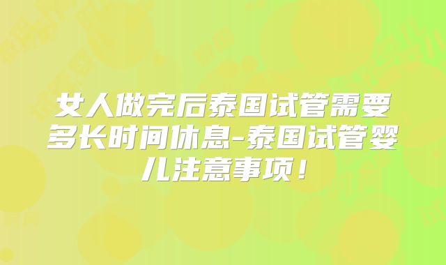 女人做完后泰国试管需要多长时间休息-泰国试管婴儿注意事项！