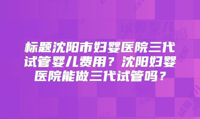 标题沈阳市妇婴医院三代试管婴儿费用?沈阳妇婴医院能做三代试管吗?